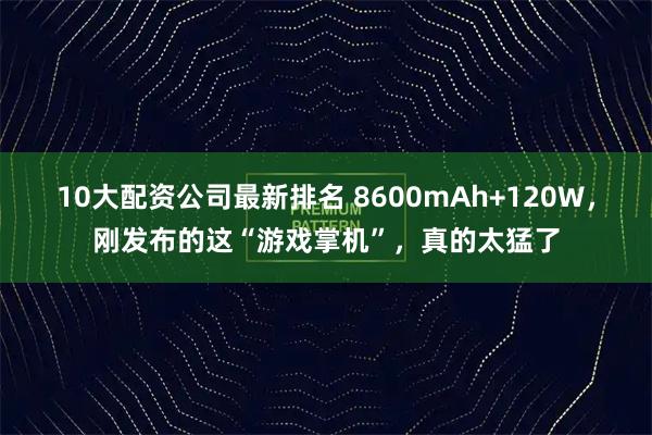 10大配资公司最新排名 8600mAh+120W，刚发布的这“游戏掌机”，真的太猛了