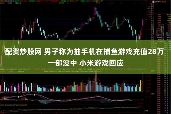 配资炒股网 男子称为抽手机在捕鱼游戏充值28万 一部没中 小米游戏回应