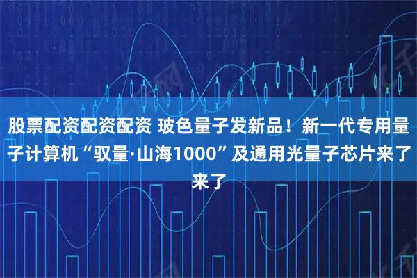 股票配资配资配资 玻色量子发新品！新一代专用量子计算机“驭量·山海1000”及通用光量子芯片来了