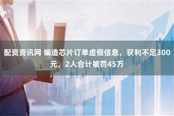 配资资讯网 编造芯片订单虚假信息，获利不足300元，2人合计被罚45万
