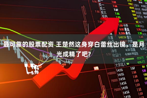 最可靠的股票配资 王楚然这身穿白蕾丝出镜，是月光成精了吧?