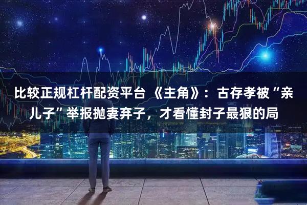 比较正规杠杆配资平台 《主角》：古存孝被“亲儿子”举报抛妻弃子，才看懂封子最狠的局