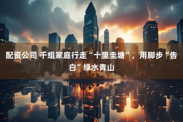 配资公司 千组家庭行走“十里圭塘”，用脚步“告白”绿水青山