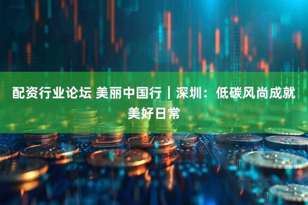 配资行业论坛 美丽中国行｜深圳：低碳风尚成就美好日常