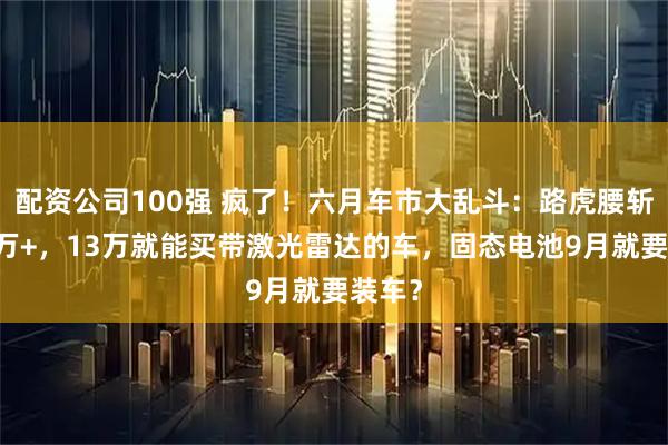 配资公司100强 疯了！六月车市大乱斗：路虎腰斩卖17万+，13万就能买带激光雷达的车，固态电池9月就要装车？