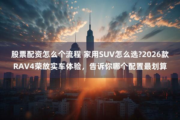 股票配资怎么个流程 家用SUV怎么选?2026款RAV4荣放实车体验，告诉你哪个配置最划算